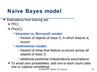 Naive Bayes model Estimations from training set :  P ( C j )  P ( w i | C j ):  binomial or Bernoulli model :  fraction of objects of class  C j  in which feature  w i  occurs multinomial model :  fraction of times that feature  w i  occurs across all objects of class  C j additional positional independence assumptions To avoid zero probabilities: add one to each count (add-one or Laplace smoothing) 