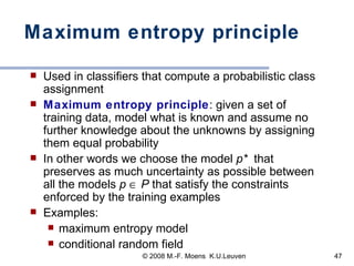 Maximum entropy principle Used in classifiers that compute a probabilistic class assignment Maximum entropy principle : given a set of training data, model what is known and assume no further knowledge about the unknowns by assigning them equal probability In other words we choose the model  p*   that preserves as much uncertainty as possible between all the models  p     P  that satisfy the constraints enforced by the training examples  Examples:  maximum entropy model conditional random field 