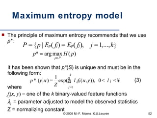 Maximum entropy model The principle of maximum entropy recommends that we use  p* :       It has been shown that  p* ( S ) is unique and must be in the following form:   (3) where  f j ( x , y ) =  one of the  k  binary-valued feature functions  j   = parameter adjusted to model the observed statistics Z = normalizing constant 