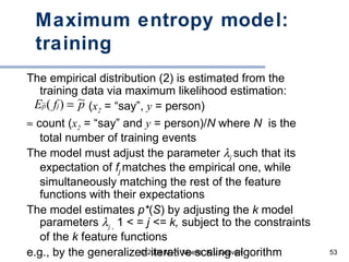 Maximum entropy model: training The empirical distribution (2) is estimated from the training data via maximum likelihood estimation: ( x 2  = “say”,  y  = person)    count ( x 2  = “say” and  y  = person)/ N  where  N  is the total number of training events The model must adjust the parameter   j   such that its expectation of  f j  matches the empirical one, while simultaneously matching the rest of the feature functions with their expectations The model estimates  p* ( S ) by adjusting the  k  model parameters   j   ,  1 <  =  j < =  k,  subject to the constraints of the  k  feature functions e.g., by the generalized iterative scaling algorithm 