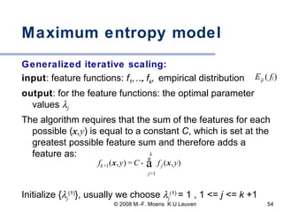 Maximum entropy model Generalized iterative scaling: input : feature functions:  f 1 ,…, f k ,  empirical distribution  output : for the feature functions: the optimal parameter values   j The algorithm requires that the sum of the features for each possible ( x , y ) is equal to a constant  C , which is set at the greatest possible feature sum and therefore adds a feature as:  Initialize {  j (1) }, usually we choose   j ( 1)   = 1 , 1 < =   j < =  k  +1 