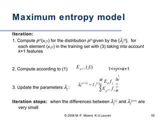 Maximum entropy model Iteration:   1. Compute  p ( l ) ( x ,y ) for the distribution  p (l )  given by the {  j ( l ) },  for each element ( x , y ) in the training set with (3) taking into account  k +1 features 2. Compute according to (1)  1<= j <= k +1 3. Update the parameters   j   : Iteration stops:  when the differences between   j ( l )   and   j ( l+1 )   are very small 