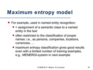 Maximum entropy model For example, used in named entity recognition: = assignment of a semantic class to a named entity in the text often restricted to the classification of proper names: i.e., as persons, companies, locations, currencies, ...  maximum entropy classification gives good results even with a limited number of training examples, e.g., MENERGI-system in next example  