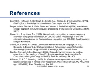References Bakir G.H., Hofmann, T.,Sch ölkopf, B., Smola, A.J., Taskar, B. & Vishwanathan, S.V.N. (2007) (Eds.),  Predicting Structured Data.  Cambridge, MA: MIT Press.  Berger, Adam, Stephen A. Della Pietra and Vincent J. Della Pietra (1996). A maximum entropy approach to natural language processing.  Computational Linguistics ,   22 (1), 39-71. Chieu, H.L. & Ng Hwee Tou (2002).  Named entity recognition: a maximum entropy approach using global information. In  COLING 2002. Proceedings of the 19th International conference on Computational Linguistics  (pp. 190-196). San Francisco: Morgan Kaufmann.  Collins, M. & Duffy, N. (2002). Convolution kernels for natural language. In T.G. Dieterich, S. Becker & Z. Ghahramani (Eds.),  Advances in Neural Information Processing Systems  14 (pp. 625-632. Cambridge, MA: The MIT Press.  Culotto, Aron and Jeffrey Sorenson (2004). Dependency tree kernels for relation extraction. In  Proceedings of the 42 nd  Annual Meeting of the Association for Computational Linguistics  (pp. 424-430). East Stroudsburg, PA: ACL. Krishnan, V. & C.D. Manning (2006). An effective two-stage model for exploiting non-local dependencies in named entity recognition.  Proceedings of COLING-ACL 2006  (pp. 1121-1128) .  East Stroudsburg, PA: ACL.  