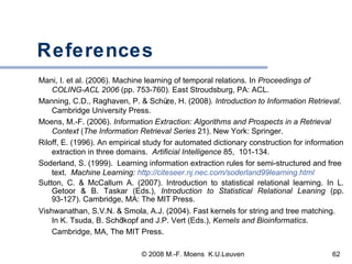 References Mani, I. et al. (2006). Machine learning of temporal relations. In  Proceedings of COLING-ACL 2006  (pp. 753-760) .  East Stroudsburg, PA: ACL.  Manning, C.D., Raghaven, P.  &  Sch ü z e, H. (2008) . Introduction to Information Retrieval . Cambridge University Press. Moens, M.-F. (2006).  Information Extraction: Algorithms and Prospects in a Retrieval Context  ( The Information Retrieval Series  21). New York: Springer.   Riloff, E. (1996). An empirical study for automated dictionary construction for information extraction in three domains.  Artificial Intelligence  85,  101-134. Soderland, S. (1999).  Learning information extraction rules for semi-structured and free text.  Machine Learning:  http://citeseer.nj.nec.com/soderland99learning.html Sutton, C. & McCallum A. (2007). Introduction to statistical relational learning. In L. Getoor & B. Taskar (Eds.),  Introduction to Statistical Relational Leaning  (pp. 93-127). Cambridge, MA: The MIT Press. Vishwanathan, S.V.N. & Smola, A.J. (2004). Fast kernels for string and tree matching. In K. Tsuda, B. Sch ölkopf and J.P. Vert (Eds.),  Kernels and Bioinformatics . Cambridge, MA, The MIT Press.   