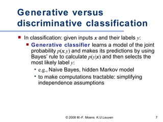 Generative versus discriminative classification In classification: given inputs  x  and their labels  y :  Generative classifier  learns a model of the joint probability   p ( x ,y )   and makes its predictions by using Bayes’ rule to calculate   p ( y | x )  and then selects the most likely label   y : e.g.,   Naive Bayes, hidden Markov model to make computations tractable: simplifying independence assumptions 