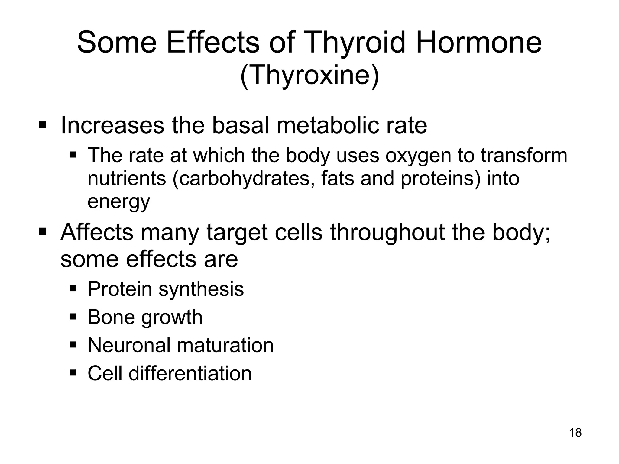 18
Some Effects of Thyroid Hormone
(Thyroxine)
 Increases the basal metabolic rate
 The rate at which the body uses oxygen to transform
nutrients (carbohydrates, fats and proteins) into
energy
 Affects many target cells throughout the body;
some effects are
 Protein synthesis
 Bone growth
 Neuronal maturation
 Cell differentiation
 