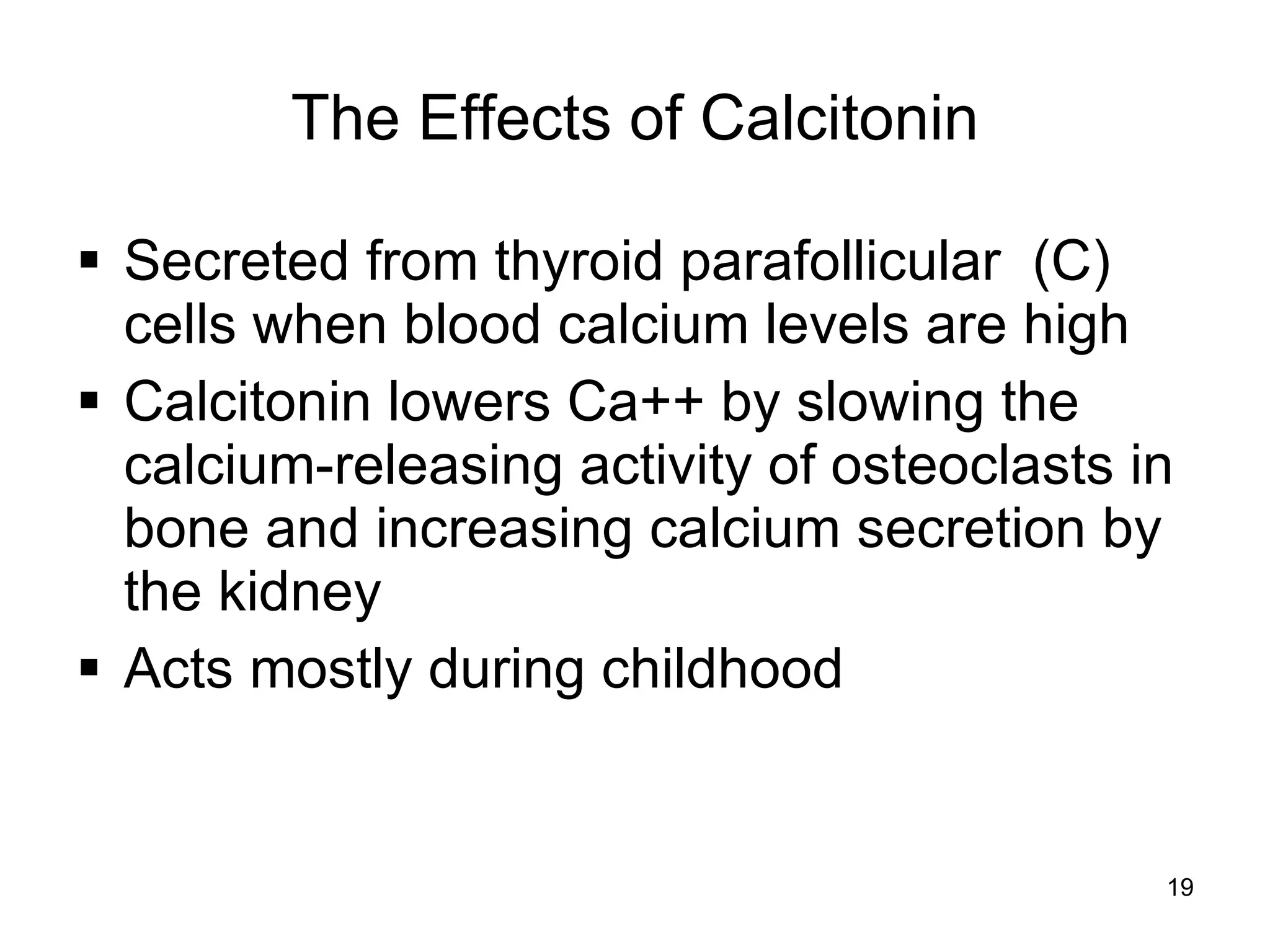 19
The Effects of Calcitonin
 Secreted from thyroid parafollicular (C)
cells when blood calcium levels are high
 Calcitonin lowers Ca++ by slowing the
calcium-releasing activity of osteoclasts in
bone and increasing calcium secretion by
the kidney
 Acts mostly during childhood
 