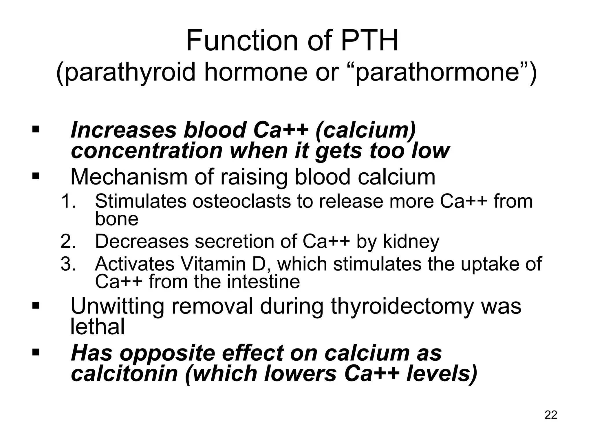 22
Function of PTH
(parathyroid hormone or “parathormone”)
 Increases blood Ca++ (calcium)
concentration when it gets too low
 Mechanism of raising blood calcium
1. Stimulates osteoclasts to release more Ca++ from
bone
2. Decreases secretion of Ca++ by kidney
3. Activates Vitamin D, which stimulates the uptake of
Ca++ from the intestine
 Unwitting removal during thyroidectomy was
lethal
 Has opposite effect on calcium as
calcitonin (which lowers Ca++ levels)
 