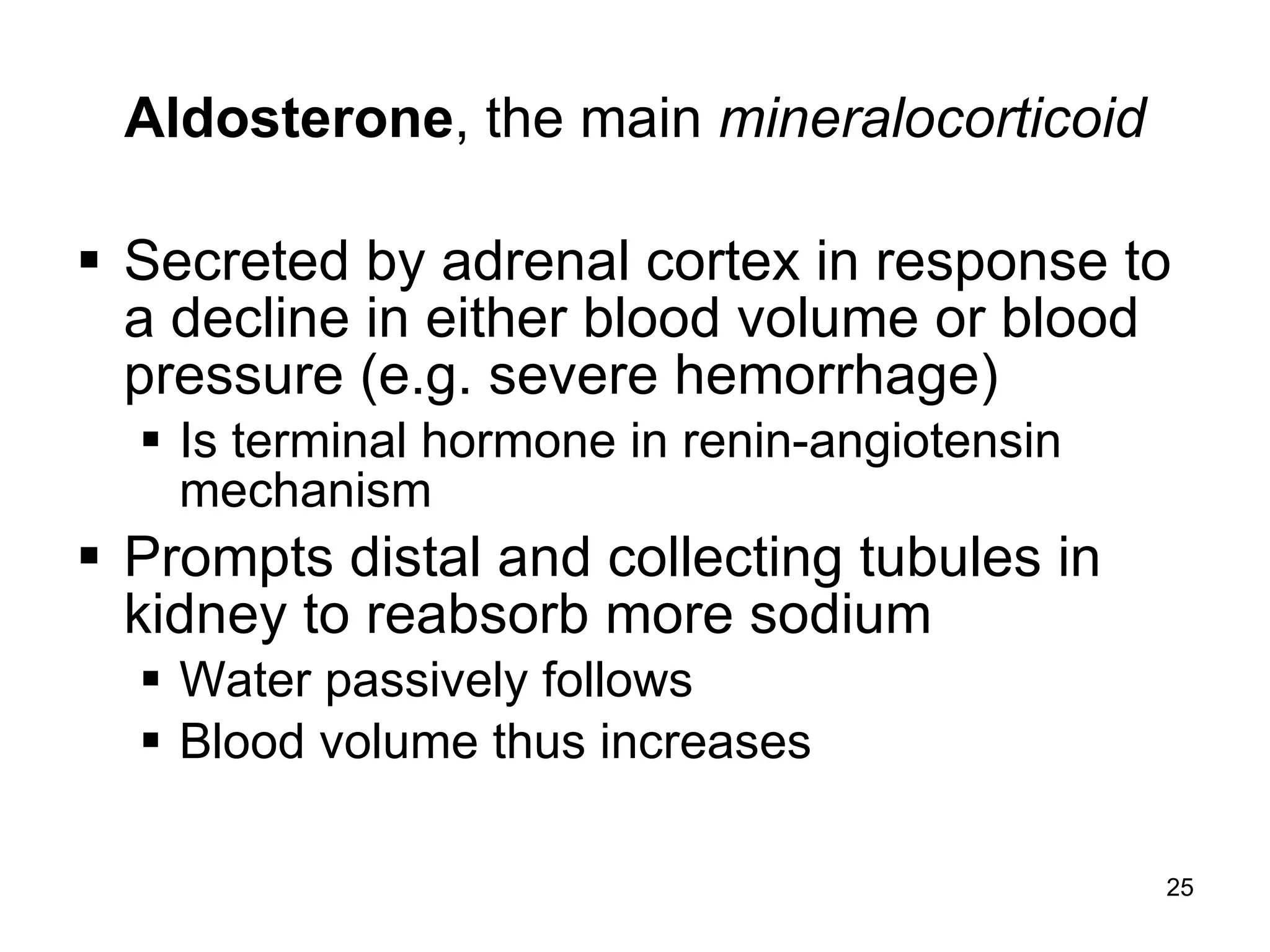 25
Aldosterone, the main mineralocorticoid
 Secreted by adrenal cortex in response to
a decline in either blood volume or blood
pressure (e.g. severe hemorrhage)
 Is terminal hormone in renin-angiotensin
mechanism
 Prompts distal and collecting tubules in
kidney to reabsorb more sodium
 Water passively follows
 Blood volume thus increases
 