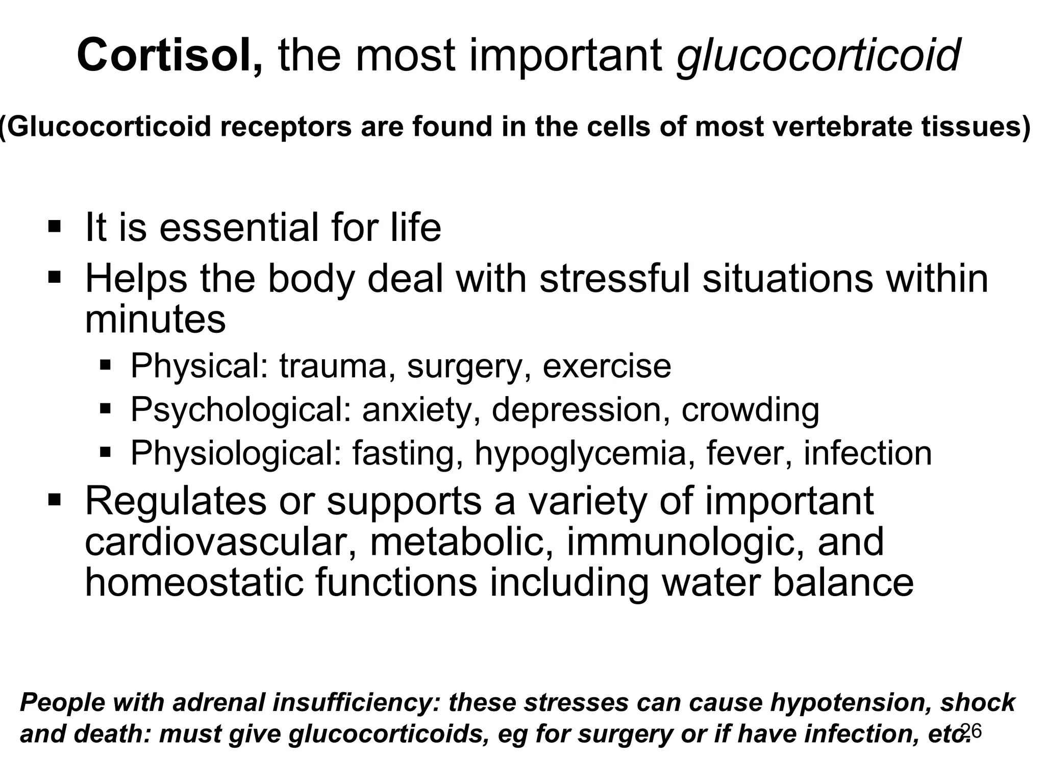 26
Cortisol, the most important glucocorticoid
(Glucocorticoid receptors are found in the cells of most vertebrate tissues)
 It is essential for life
 Helps the body deal with stressful situations within
minutes
 Physical: trauma, surgery, exercise
 Psychological: anxiety, depression, crowding
 Physiological: fasting, hypoglycemia, fever, infection
 Regulates or supports a variety of important
cardiovascular, metabolic, immunologic, and
homeostatic functions including water balance
People with adrenal insufficiency: these stresses can cause hypotension, shock
and death: must give glucocorticoids, eg for surgery or if have infection, etc.
 