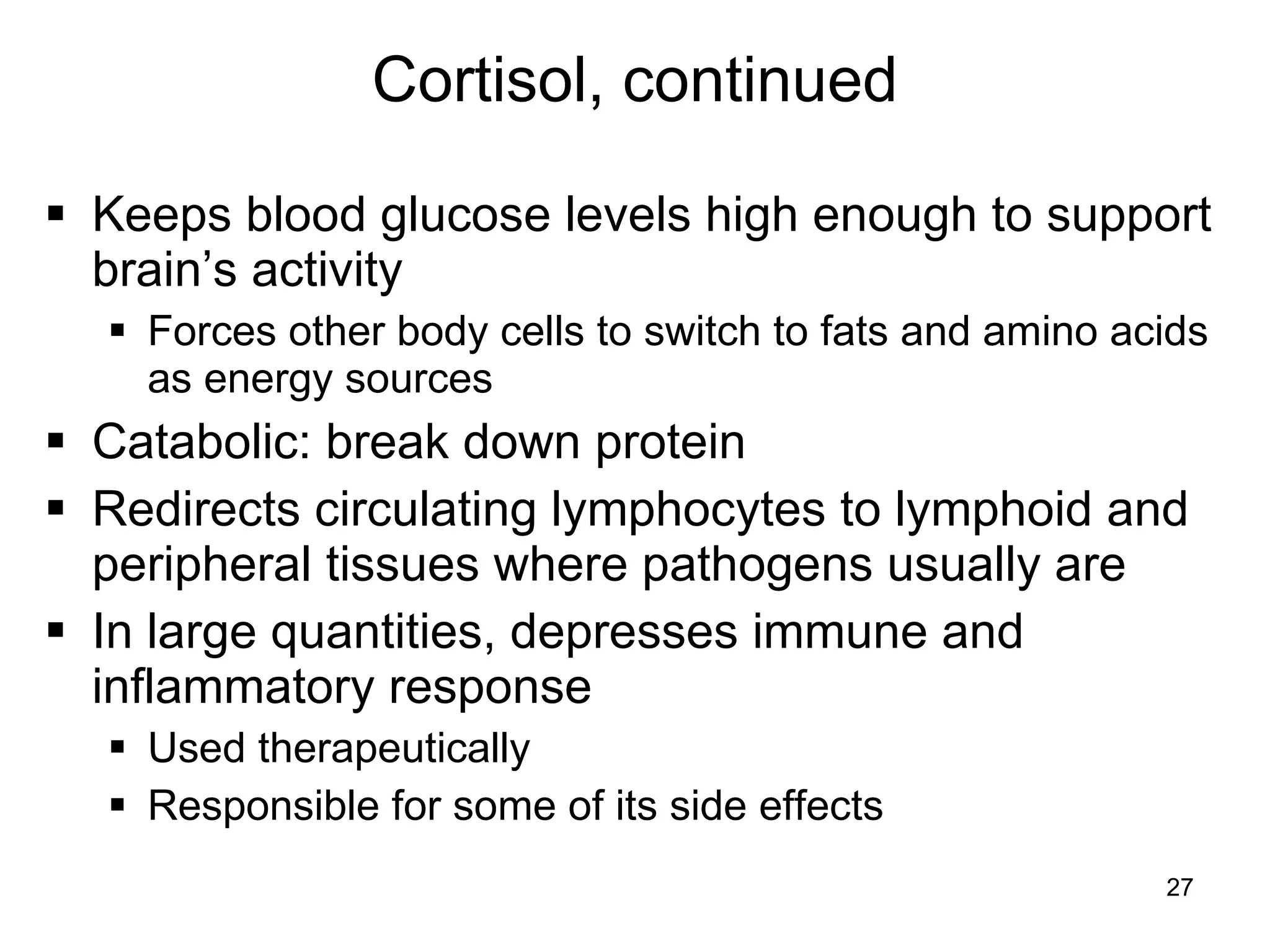 27
Cortisol, continued
 Keeps blood glucose levels high enough to support
brain’s activity
 Forces other body cells to switch to fats and amino acids
as energy sources
 Catabolic: break down protein
 Redirects circulating lymphocytes to lymphoid and
peripheral tissues where pathogens usually are
 In large quantities, depresses immune and
inflammatory response
 Used therapeutically
 Responsible for some of its side effects
 