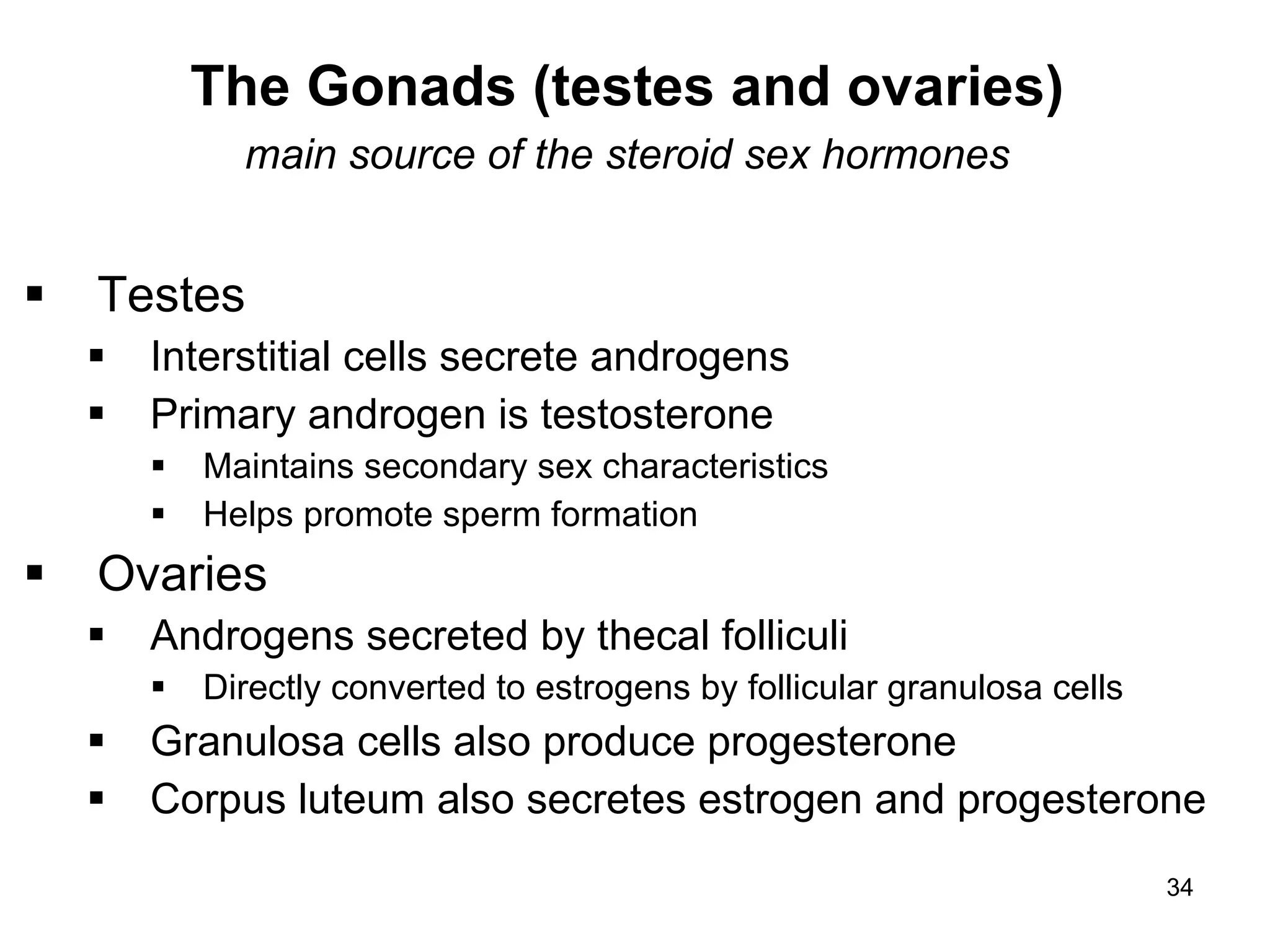 34
The Gonads (testes and ovaries)
main source of the steroid sex hormones
 Testes
 Interstitial cells secrete androgens
 Primary androgen is testosterone
 Maintains secondary sex characteristics
 Helps promote sperm formation
 Ovaries
 Androgens secreted by thecal folliculi
 Directly converted to estrogens by follicular granulosa cells
 Granulosa cells also produce progesterone
 Corpus luteum also secretes estrogen and progesterone
 