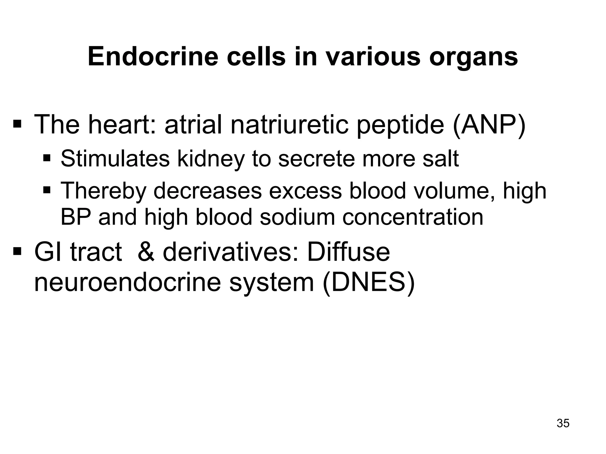 35
Endocrine cells in various organs
 The heart: atrial natriuretic peptide (ANP)
 Stimulates kidney to secrete more salt
 Thereby decreases excess blood volume, high
BP and high blood sodium concentration
 GI tract & derivatives: Diffuse
neuroendocrine system (DNES)
 