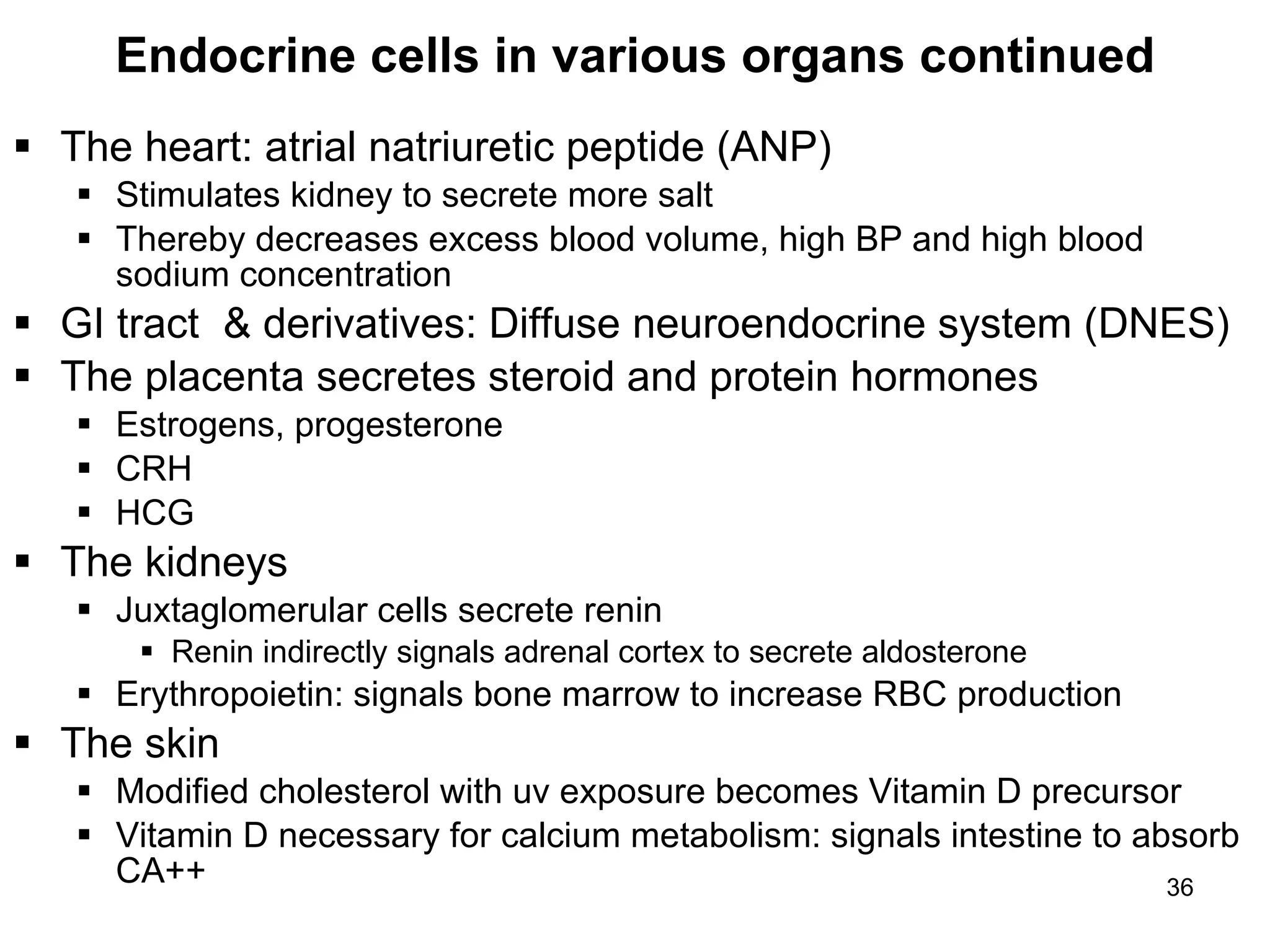 36
Endocrine cells in various organs continued
 The heart: atrial natriuretic peptide (ANP)
 Stimulates kidney to secrete more salt
 Thereby decreases excess blood volume, high BP and high blood
sodium concentration
 GI tract & derivatives: Diffuse neuroendocrine system (DNES)
 The placenta secretes steroid and protein hormones
 Estrogens, progesterone
 CRH
 HCG
 The kidneys
 Juxtaglomerular cells secrete renin
 Renin indirectly signals adrenal cortex to secrete aldosterone
 Erythropoietin: signals bone marrow to increase RBC production
 The skin
 Modified cholesterol with uv exposure becomes Vitamin D precursor
 Vitamin D necessary for calcium metabolism: signals intestine to absorb
CA++
 