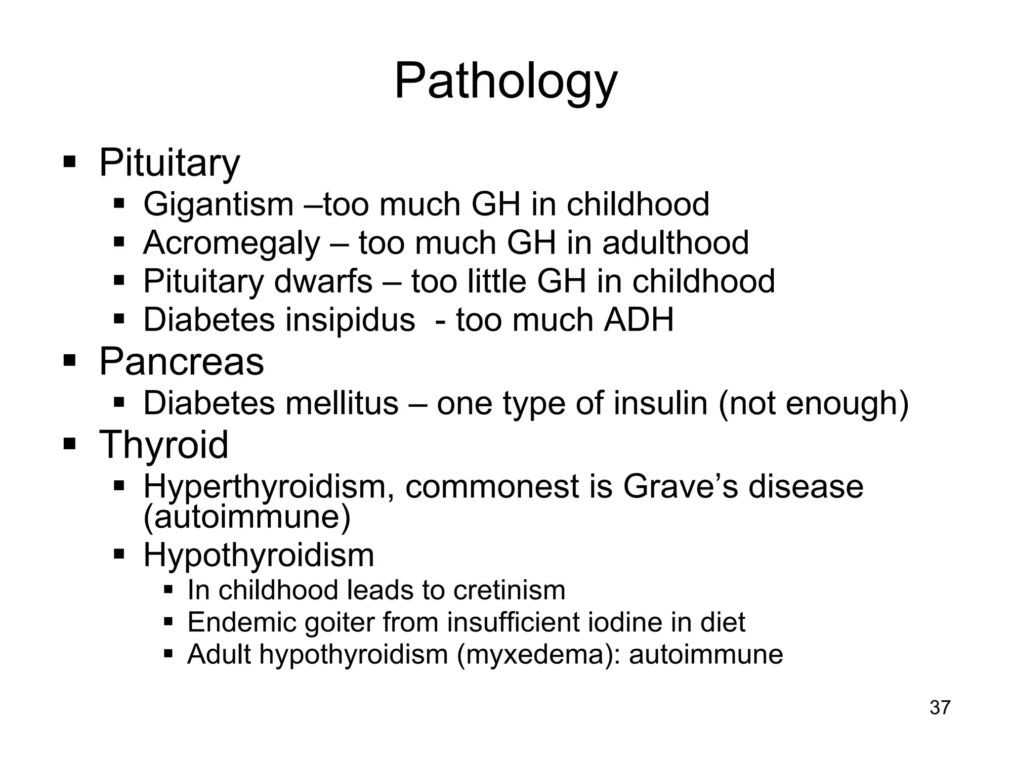 37
Pathology
 Pituitary
 Gigantism –too much GH in childhood
 Acromegaly – too much GH in adulthood
 Pituitary dwarfs – too little GH in childhood
 Diabetes insipidus - too much ADH
 Pancreas
 Diabetes mellitus – one type of insulin (not enough)
 Thyroid
 Hyperthyroidism, commonest is Grave’s disease
(autoimmune)
 Hypothyroidism
 In childhood leads to cretinism
 Endemic goiter from insufficient iodine in diet
 Adult hypothyroidism (myxedema): autoimmune
 