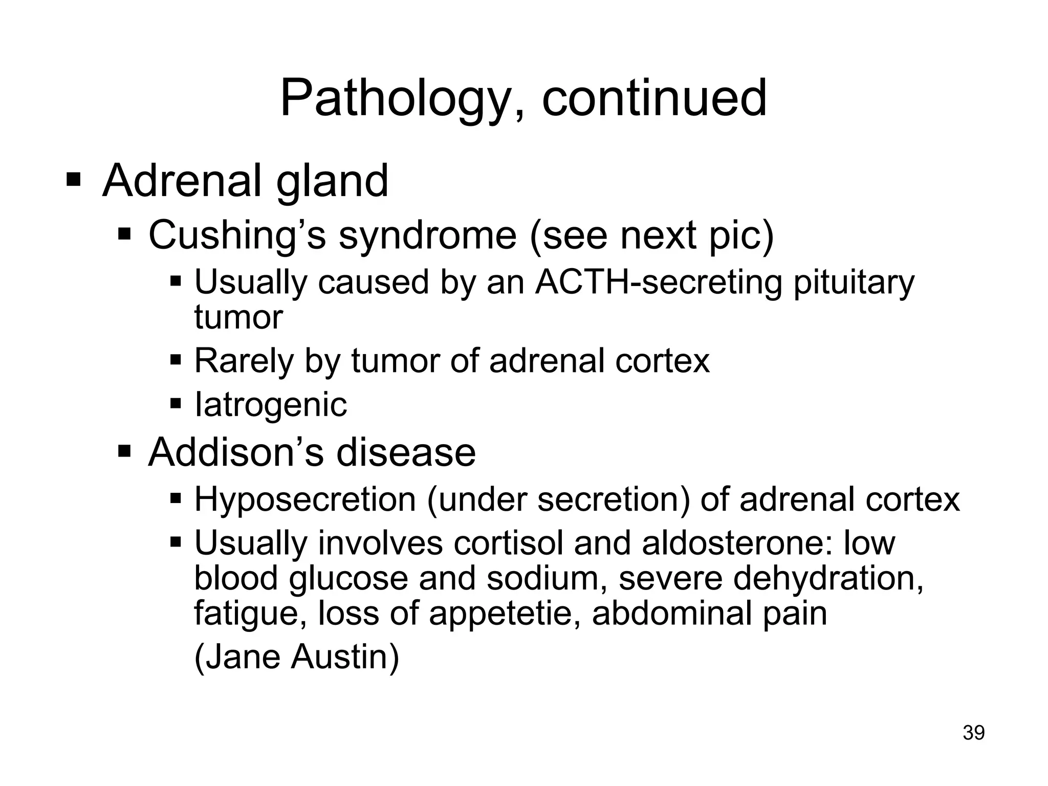 39
Pathology, continued
 Adrenal gland
 Cushing’s syndrome (see next pic)
 Usually caused by an ACTH-secreting pituitary
tumor
 Rarely by tumor of adrenal cortex
 Iatrogenic
 Addison’s disease
 Hyposecretion (under secretion) of adrenal cortex
 Usually involves cortisol and aldosterone: low
blood glucose and sodium, severe dehydration,
fatigue, loss of appetetie, abdominal pain
(Jane Austin)
 