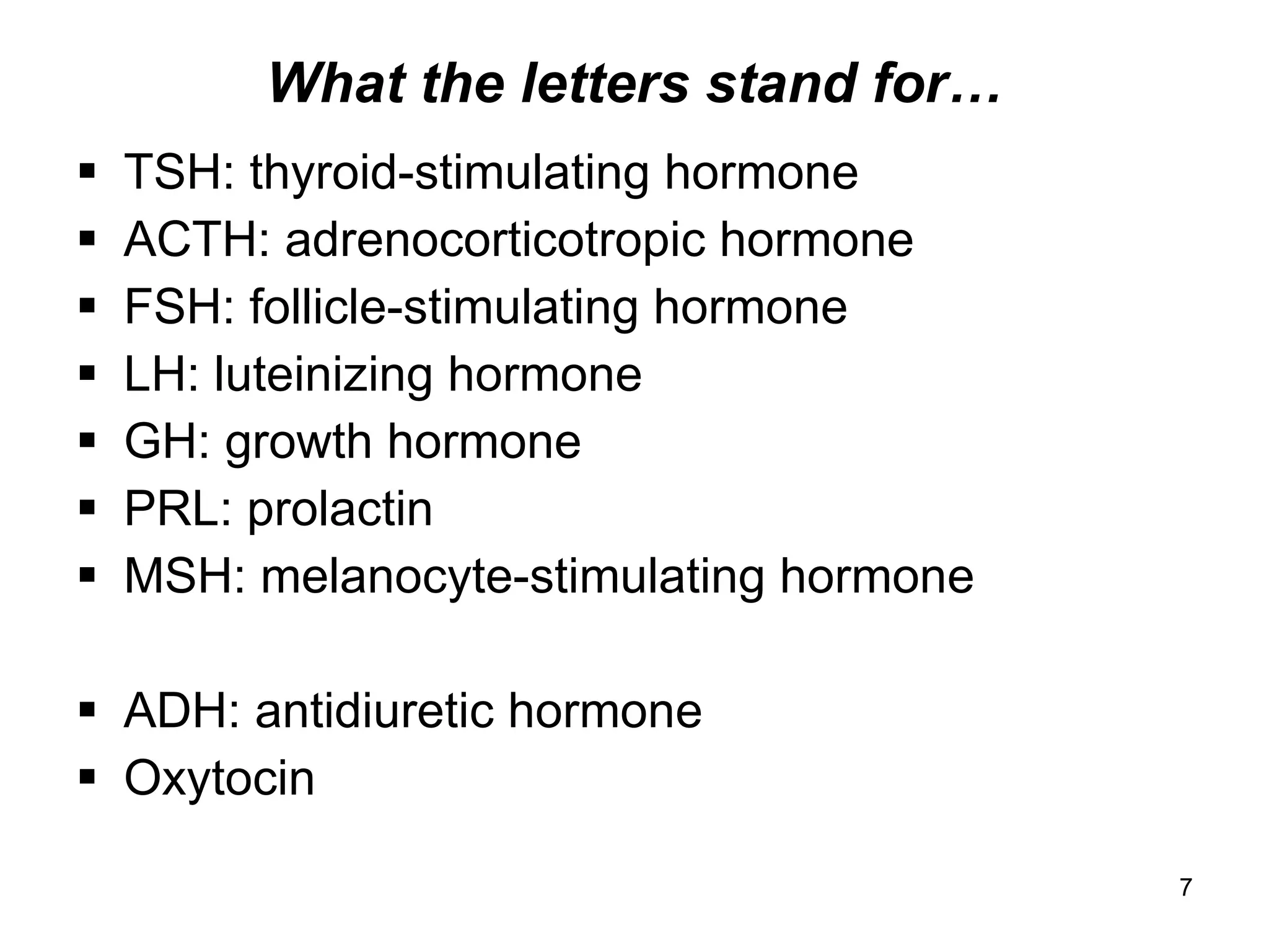 7
What the letters stand for…
 TSH: thyroid-stimulating hormone
 ACTH: adrenocorticotropic hormone
 FSH: follicle-stimulating hormone
 LH: luteinizing hormone
 GH: growth hormone
 PRL: prolactin
 MSH: melanocyte-stimulating hormone
 ADH: antidiuretic hormone
 Oxytocin
 