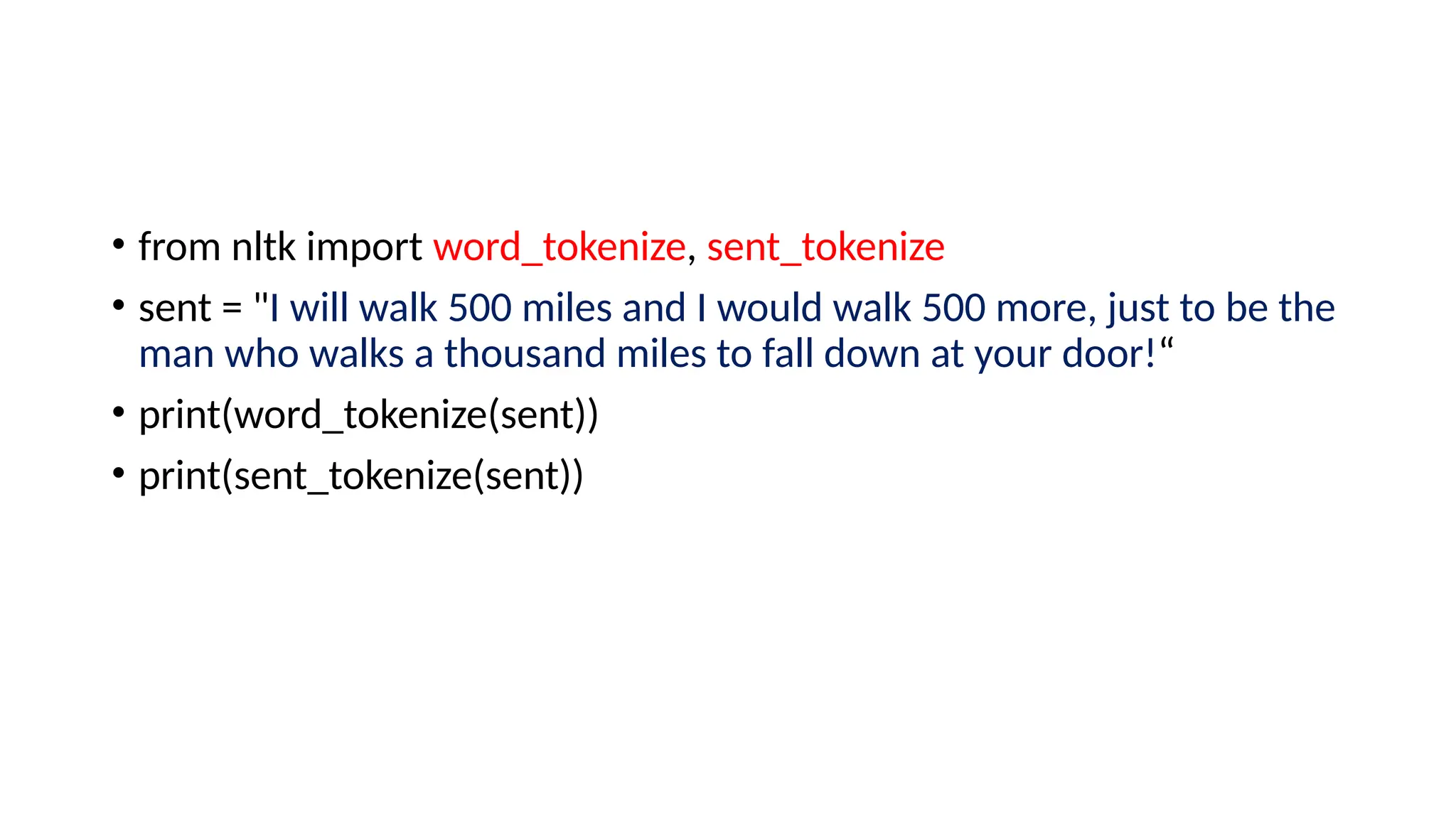 • from nltk import word_tokenize, sent_tokenize
• sent = "I will walk 500 miles and I would walk 500 more, just to be the
man who walks a thousand miles to fall down at your door!“
• print(word_tokenize(sent))
• print(sent_tokenize(sent))
 
