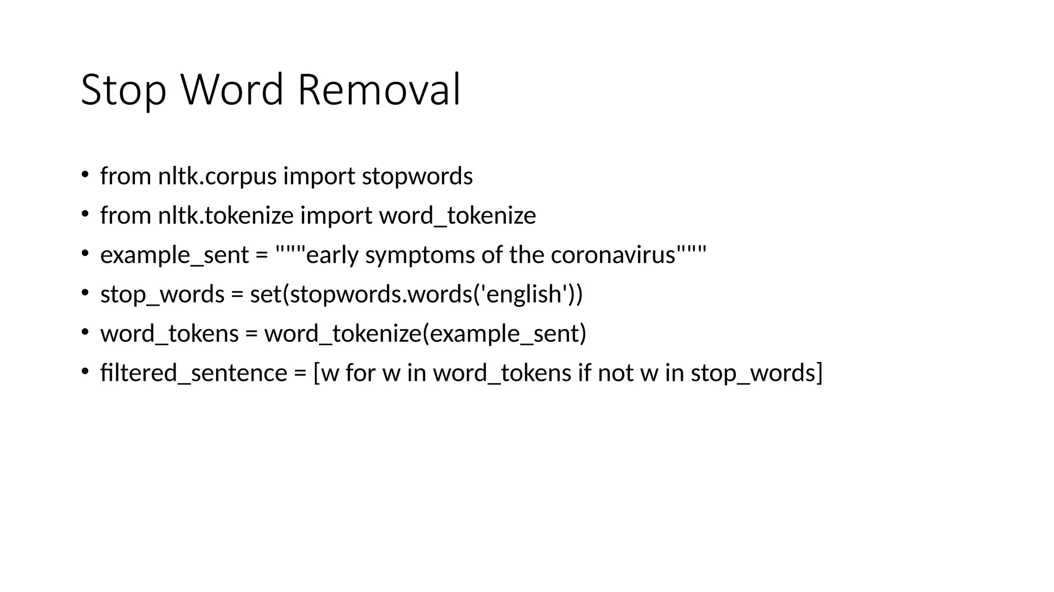 Stop Word Removal
• from nltk.corpus import stopwords
• from nltk.tokenize import word_tokenize
• example_sent = """early symptoms of the coronavirus"""
• stop_words = set(stopwords.words('english'))
• word_tokens = word_tokenize(example_sent)
• filtered_sentence = [w for w in word_tokens if not w in stop_words]
 