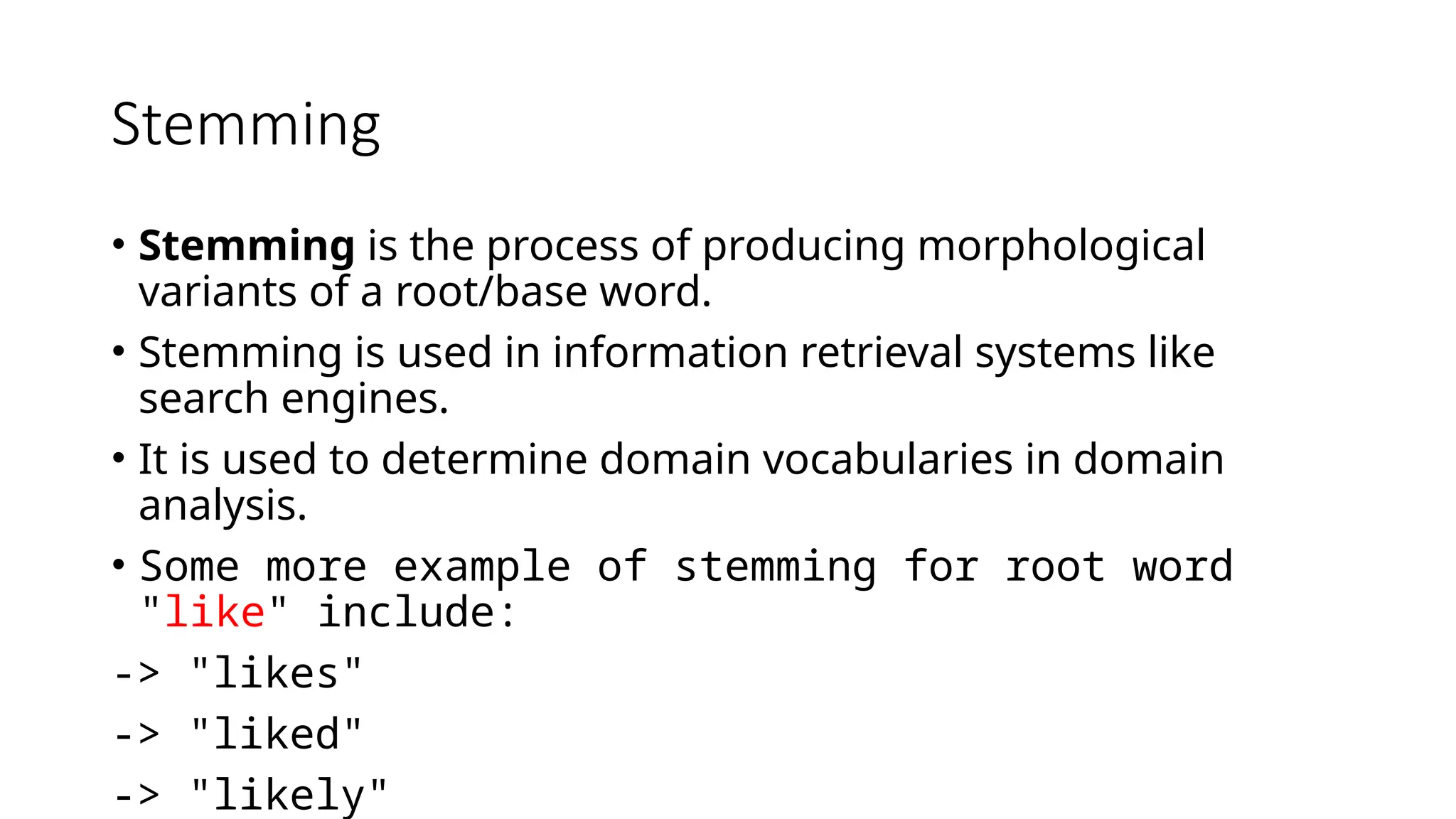 Stemming
• Stemming is the process of producing morphological
variants of a root/base word.
• Stemming is used in information retrieval systems like
search engines.
• It is used to determine domain vocabularies in domain
analysis.
• Some more example of stemming for root word
"like" include:
-> "likes"
-> "liked"
-> "likely"
Some more example of stemming for root word "like" include: -> "likes" -> "liked" -> "likely" -> "liking"
 