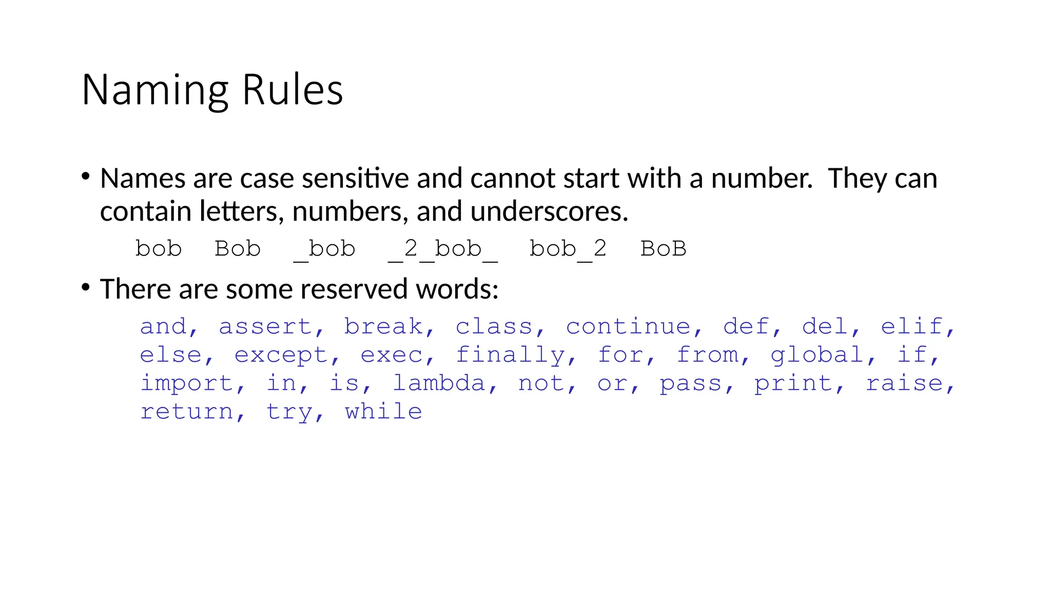 Naming Rules
• Names are case sensitive and cannot start with a number. They can
contain letters, numbers, and underscores.
bob Bob _bob _2_bob_ bob_2 BoB
• There are some reserved words:
and, assert, break, class, continue, def, del, elif,
else, except, exec, finally, for, from, global, if,
import, in, is, lambda, not, or, pass, print, raise,
return, try, while
 