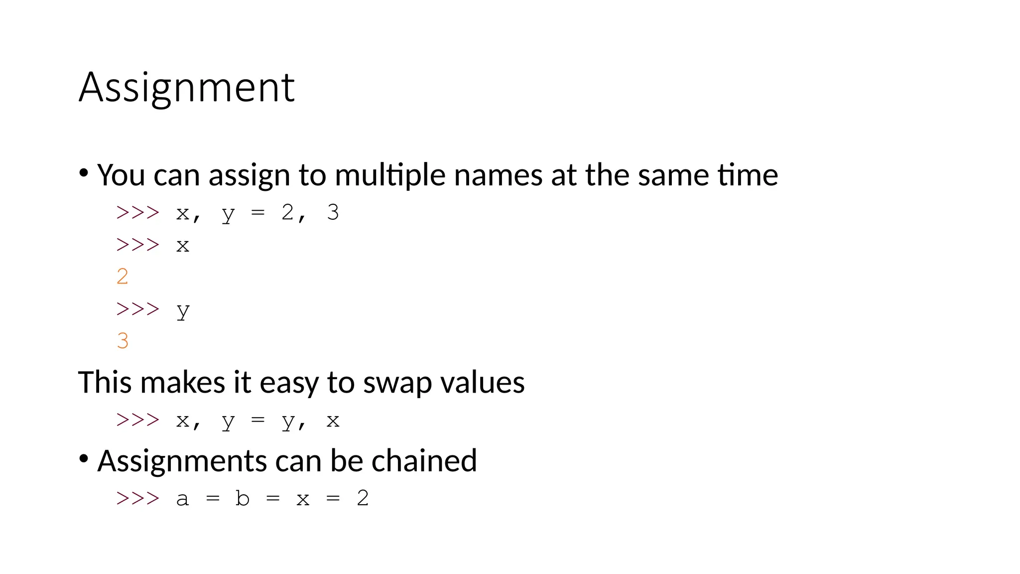 Assignment
• You can assign to multiple names at the same time
>>> x, y = 2, 3
>>> x
2
>>> y
3
This makes it easy to swap values
>>> x, y = y, x
• Assignments can be chained
>>> a = b = x = 2
 