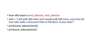 • from nltk import word_tokenize, sent_tokenize
• sent = "I will walk 500 miles and I would walk 500 more, just to be the
man who walks a thousand miles to fall down at your door!“
• print(word_tokenize(sent))
• print(sent_tokenize(sent))
 