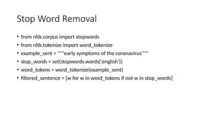 Stop Word Removal
• from nltk.corpus import stopwords
• from nltk.tokenize import word_tokenize
• example_sent = """early symptoms of the coronavirus"""
• stop_words = set(stopwords.words('english'))
• word_tokens = word_tokenize(example_sent)
• filtered_sentence = [w for w in word_tokens if not w in stop_words]
 