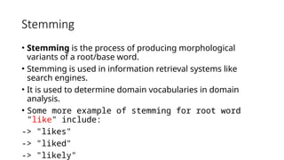 Stemming
• Stemming is the process of producing morphological
variants of a root/base word.
• Stemming is used in information retrieval systems like
search engines.
• It is used to determine domain vocabularies in domain
analysis.
• Some more example of stemming for root word
"like" include:
-> "likes"
-> "liked"
-> "likely"
Some more example of stemming for root word "like" include: -> "likes" -> "liked" -> "likely" -> "liking"
 