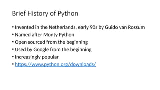 Brief History of Python
• Invented in the Netherlands, early 90s by Guido van Rossum
• Named after Monty Python
• Open sourced from the beginning
• Used by Google from the beginning
• Increasingly popular
• https://www.python.org/downloads/
 