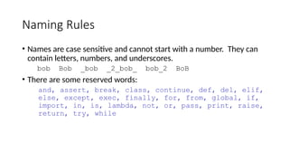 Naming Rules
• Names are case sensitive and cannot start with a number. They can
contain letters, numbers, and underscores.
bob Bob _bob _2_bob_ bob_2 BoB
• There are some reserved words:
and, assert, break, class, continue, def, del, elif,
else, except, exec, finally, for, from, global, if,
import, in, is, lambda, not, or, pass, print, raise,
return, try, while
 