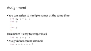 Assignment
• You can assign to multiple names at the same time
>>> x, y = 2, 3
>>> x
2
>>> y
3
This makes it easy to swap values
>>> x, y = y, x
• Assignments can be chained
>>> a = b = x = 2
 