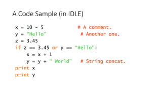 A Code Sample (in IDLE)
x = 10 - 5 # A comment.
y = “Hello” # Another one.
z = 3.45
if z == 3.45 or y == “Hello”:
x = x + 1
y = y + “ World” # String concat.
print x
print y
 