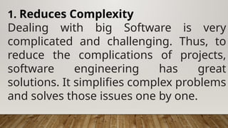 1. Reduces Complexity
Dealing with big Software is very
complicated and challenging. Thus, to
reduce the complications of projects,
software engineering has great
solutions. It simplifies complex problems
and solves those issues one by one.
 