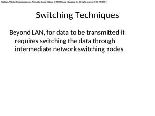 Stallings, Wireless Communications & Networks, Second Edition, © 2005 Pearson Education, Inc. All rights reserved. 0-13-191835-4
Stallings, Wireless Communications & Networks, Second Edition, © 2005 Pearson Education, Inc. All rights reserved. 0-13-191835-4
Switching Techniques
Beyond LAN, for data to be transmitted it
requires switching the data through
intermediate network switching nodes.
 