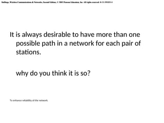 Stallings, Wireless Communications & Networks, Second Edition, © 2005 Pearson Education, Inc. All rights reserved. 0-13-191835-4
Stallings, Wireless Communications & Networks, Second Edition, © 2005 Pearson Education, Inc. All rights reserved. 0-13-191835-4
It is always desirable to have more than one
possible path in a network for each pair of
stations.
why do you think it is so?
To enhance reliability of the network.
 