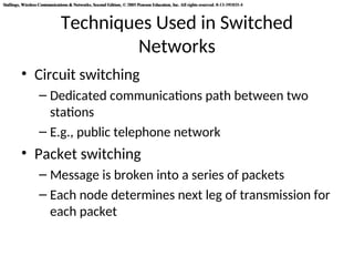 Stallings, Wireless Communications & Networks, Second Edition, © 2005 Pearson Education, Inc. All rights reserved. 0-13-191835-4
Stallings, Wireless Communications & Networks, Second Edition, © 2005 Pearson Education, Inc. All rights reserved. 0-13-191835-4
Techniques Used in Switched
Networks
• Circuit switching
– Dedicated communications path between two
stations
– E.g., public telephone network
• Packet switching
– Message is broken into a series of packets
– Each node determines next leg of transmission for
each packet
 