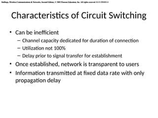 Stallings, Wireless Communications & Networks, Second Edition, © 2005 Pearson Education, Inc. All rights reserved. 0-13-191835-4
Stallings, Wireless Communications & Networks, Second Edition, © 2005 Pearson Education, Inc. All rights reserved. 0-13-191835-4
Characteristics of Circuit Switching
• Can be inefficient
– Channel capacity dedicated for duration of connection
– Utilization not 100%
– Delay prior to signal transfer for establishment
• Once established, network is transparent to users
• Information transmitted at fixed data rate with only
propagation delay
 