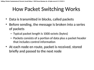 Stallings, Wireless Communications & Networks, Second Edition, © 2005 Pearson Education, Inc. All rights reserved. 0-13-191835-4
Stallings, Wireless Communications & Networks, Second Edition, © 2005 Pearson Education, Inc. All rights reserved. 0-13-191835-4
How Packet Switching Works
• Data is transmitted in blocks, called packets
• Before sending, the message is broken into a series
of packets
– Typical packet length is 1000 octets (bytes)
– Packets consists of a portion of data plus a packet header
that includes control information
• At each node en route, packet is received, stored
briefly and passed to the next node
 