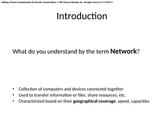 Stallings, Wireless Communications & Networks, Second Edition, © 2005 Pearson Education, Inc. All rights reserved. 0-13-191835-4
Stallings, Wireless Communications & Networks, Second Edition, © 2005 Pearson Education, Inc. All rights reserved. 0-13-191835-4
Introduction
What do you understand by the term Network?
• Collection of computers and devices connected together
• Used to transfer information or files, share resources, etc.
• Characterized based on their geographical coverage, speed, capacities
 