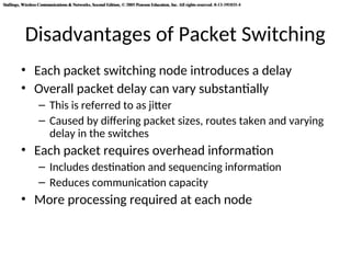 Stallings, Wireless Communications & Networks, Second Edition, © 2005 Pearson Education, Inc. All rights reserved. 0-13-191835-4
Stallings, Wireless Communications & Networks, Second Edition, © 2005 Pearson Education, Inc. All rights reserved. 0-13-191835-4
Disadvantages of Packet Switching
• Each packet switching node introduces a delay
• Overall packet delay can vary substantially
– This is referred to as jitter
– Caused by differing packet sizes, routes taken and varying
delay in the switches
• Each packet requires overhead information
– Includes destination and sequencing information
– Reduces communication capacity
• More processing required at each node
 