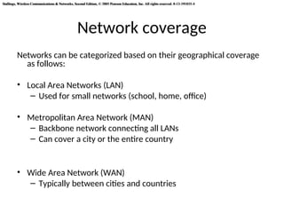 Stallings, Wireless Communications & Networks, Second Edition, © 2005 Pearson Education, Inc. All rights reserved. 0-13-191835-4
Stallings, Wireless Communications & Networks, Second Edition, © 2005 Pearson Education, Inc. All rights reserved. 0-13-191835-4
Network coverage
Networks can be categorized based on their geographical coverage
as follows:
• Local Area Networks (LAN)
– Used for small networks (school, home, office)
• Metropolitan Area Network (MAN)
– Backbone network connecting all LANs
– Can cover a city or the entire country
• Wide Area Network (WAN)
– Typically between cities and countries
 