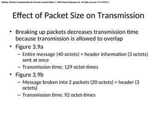 Stallings, Wireless Communications & Networks, Second Edition, © 2005 Pearson Education, Inc. All rights reserved. 0-13-191835-4
Stallings, Wireless Communications & Networks, Second Edition, © 2005 Pearson Education, Inc. All rights reserved. 0-13-191835-4
Effect of Packet Size on Transmission
• Breaking up packets decreases transmission time
because transmission is allowed to overlap
• Figure 3.9a
– Entire message (40 octets) + header information (3 octets)
sent at once
– Transmission time: 129 octet-times
• Figure 3.9b
– Message broken into 2 packets (20 octets) + header (3
octets)
– Transmission time: 92 octet-times
 