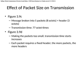 Stallings, Wireless Communications & Networks, Second Edition, © 2005 Pearson Education, Inc. All rights reserved. 0-13-191835-4
Stallings, Wireless Communications & Networks, Second Edition, © 2005 Pearson Education, Inc. All rights reserved. 0-13-191835-4
Effect of Packet Size on Transmission
• Figure 3.9c
– Message broken into 5 packets (8 octets) + header (3
octets)
– Transmission time: 77 octet-times
• Figure 3.9d
– Making the packets too small, transmission time starts
increases
– Each packet requires a fixed header; the more packets, the
more headers
 