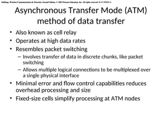 Stallings, Wireless Communications & Networks, Second Edition, © 2005 Pearson Education, Inc. All rights reserved. 0-13-191835-4
Stallings, Wireless Communications & Networks, Second Edition, © 2005 Pearson Education, Inc. All rights reserved. 0-13-191835-4
Asynchronous Transfer Mode (ATM)
method of data transfer
• Also known as cell relay
• Operates at high data rates
• Resembles packet switching
– Involves transfer of data in discrete chunks, like packet
switching
– Allows multiple logical connections to be multiplexed over
a single physical interface
• Minimal error and flow control capabilities reduces
overhead processing and size
• Fixed-size cells simplify processing at ATM nodes
 