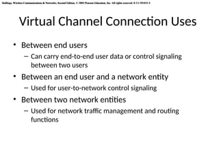 Stallings, Wireless Communications & Networks, Second Edition, © 2005 Pearson Education, Inc. All rights reserved. 0-13-191835-4
Stallings, Wireless Communications & Networks, Second Edition, © 2005 Pearson Education, Inc. All rights reserved. 0-13-191835-4
Virtual Channel Connection Uses
• Between end users
– Can carry end-to-end user data or control signaling
between two users
• Between an end user and a network entity
– Used for user-to-network control signaling
• Between two network entities
– Used for network traffic management and routing
functions
 