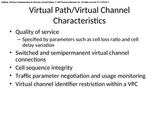 Stallings, Wireless Communications & Networks, Second Edition, © 2005 Pearson Education, Inc. All rights reserved. 0-13-191835-4
Stallings, Wireless Communications & Networks, Second Edition, © 2005 Pearson Education, Inc. All rights reserved. 0-13-191835-4
Virtual Path/Virtual Channel
Characteristics
• Quality of service
– Specified by parameters such as cell loss ratio and cell
delay variation
• Switched and semipermanent virtual channel
connections
• Cell sequence integrity
• Traffic parameter negotiation and usage monitoring
• Virtual channel identifier restriction within a VPC
 