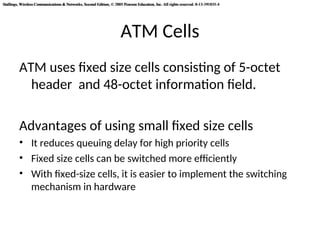 Stallings, Wireless Communications & Networks, Second Edition, © 2005 Pearson Education, Inc. All rights reserved. 0-13-191835-4
Stallings, Wireless Communications & Networks, Second Edition, © 2005 Pearson Education, Inc. All rights reserved. 0-13-191835-4
ATM Cells
ATM uses fixed size cells consisting of 5-octet
header and 48-octet information field.
Advantages of using small fixed size cells
• It reduces queuing delay for high priority cells
• Fixed size cells can be switched more efficiently
• With fixed-size cells, it is easier to implement the switching
mechanism in hardware
 