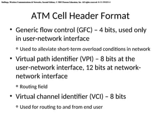 Stallings, Wireless Communications & Networks, Second Edition, © 2005 Pearson Education, Inc. All rights reserved. 0-13-191835-4
Stallings, Wireless Communications & Networks, Second Edition, © 2005 Pearson Education, Inc. All rights reserved. 0-13-191835-4
ATM Cell Header Format
• Generic flow control (GFC) – 4 bits, used only
in user-network interface
◦ Used to alleviate short-term overload conditions in network
• Virtual path identifier (VPI) – 8 bits at the
user-network interface, 12 bits at network-
network interface
◦ Routing field
• Virtual channel identifier (VCI) – 8 bits
◦ Used for routing to and from end user
 